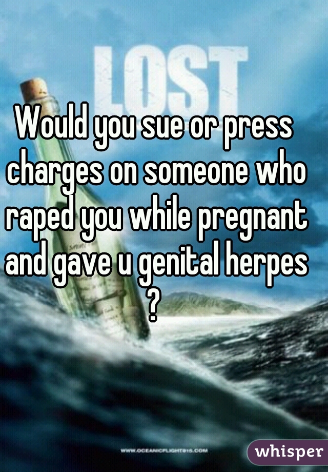 Would you sue or press charges on someone who raped you while pregnant and gave u genital herpes ? 

