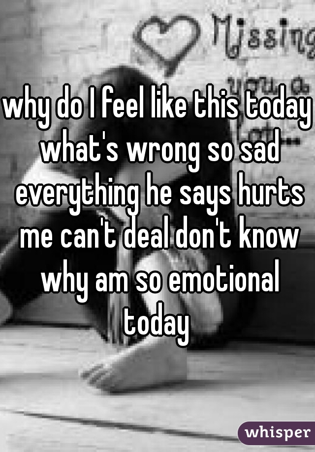 why do I feel like this today what's wrong so sad everything he says hurts me can't deal don't know why am so emotional today 