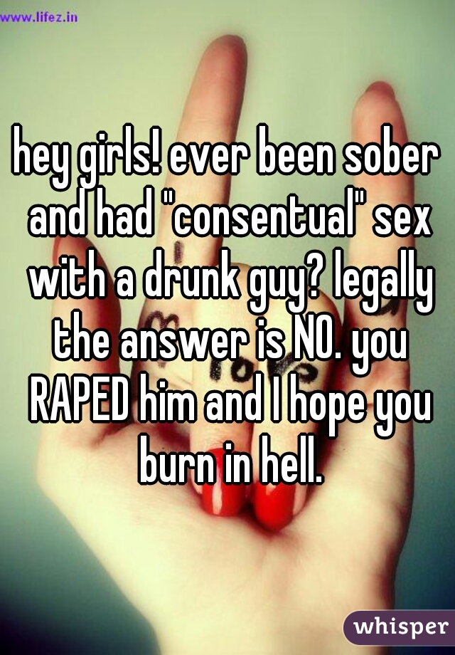 hey girls! ever been sober and had "consentual" sex with a drunk guy? legally the answer is NO. you RAPED him and I hope you burn in hell.