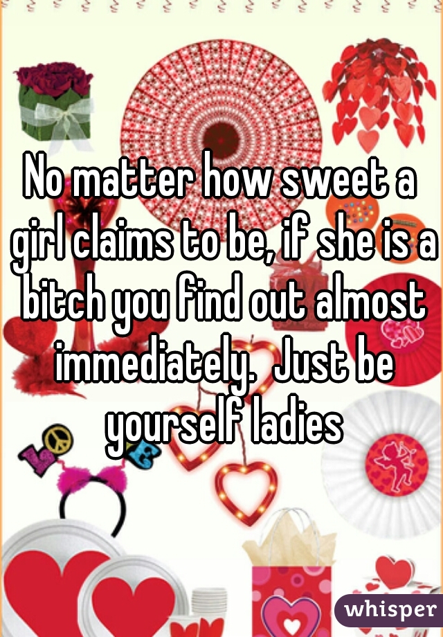 No matter how sweet a girl claims to be, if she is a bitch you find out almost immediately.  Just be yourself ladies