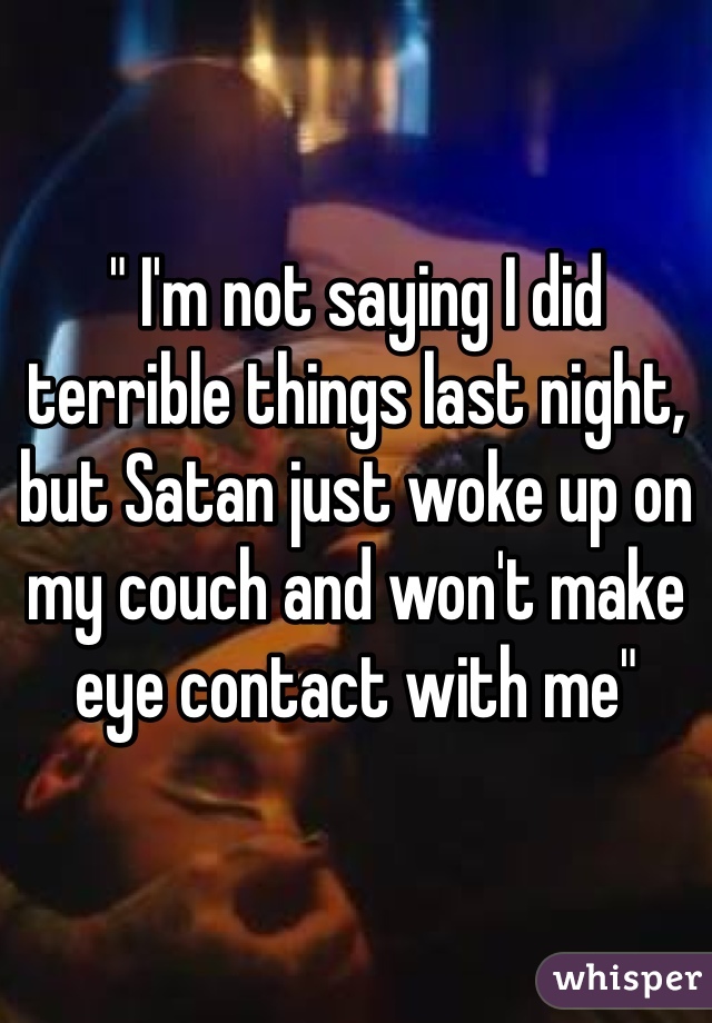 " I'm not saying I did terrible things last night, but Satan just woke up on my couch and won't make eye contact with me"
