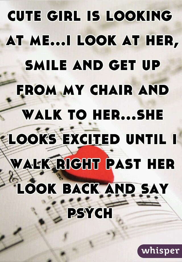 cute girl is looking at me...i look at her, smile and get up from my chair and walk to her...she looks excited until i walk right past her look back and say psych 
