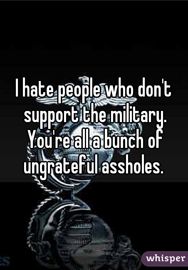 I hate people who don't support the military. You're all a bunch of ungrateful assholes. 