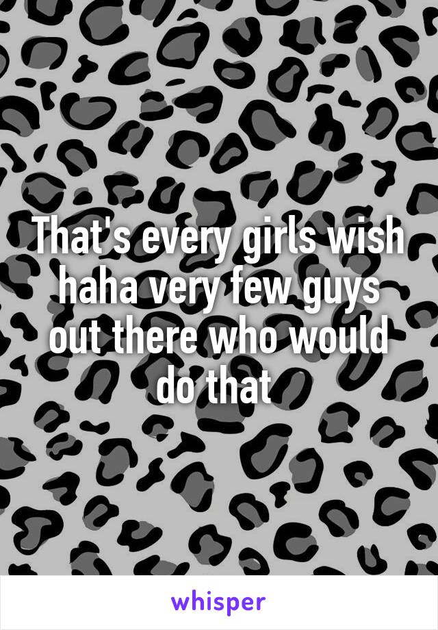 That's every girls wish haha very few guys out there who would do that 