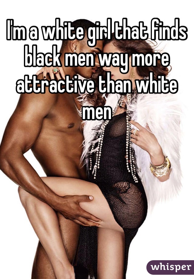 I'm a white girl that finds black men way more attractive than white men 