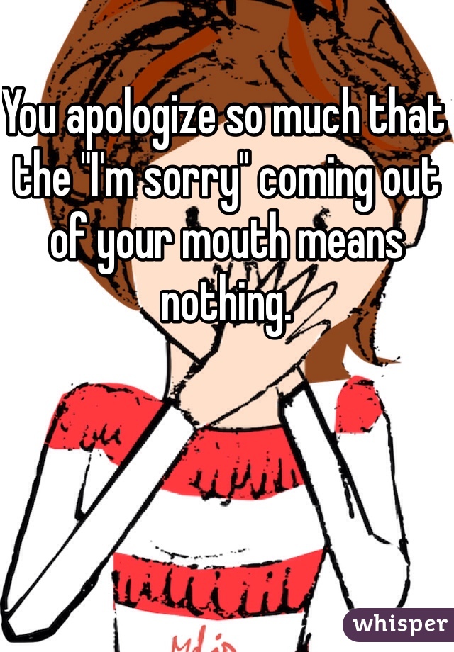 You apologize so much that the "I'm sorry" coming out of your mouth means nothing. 