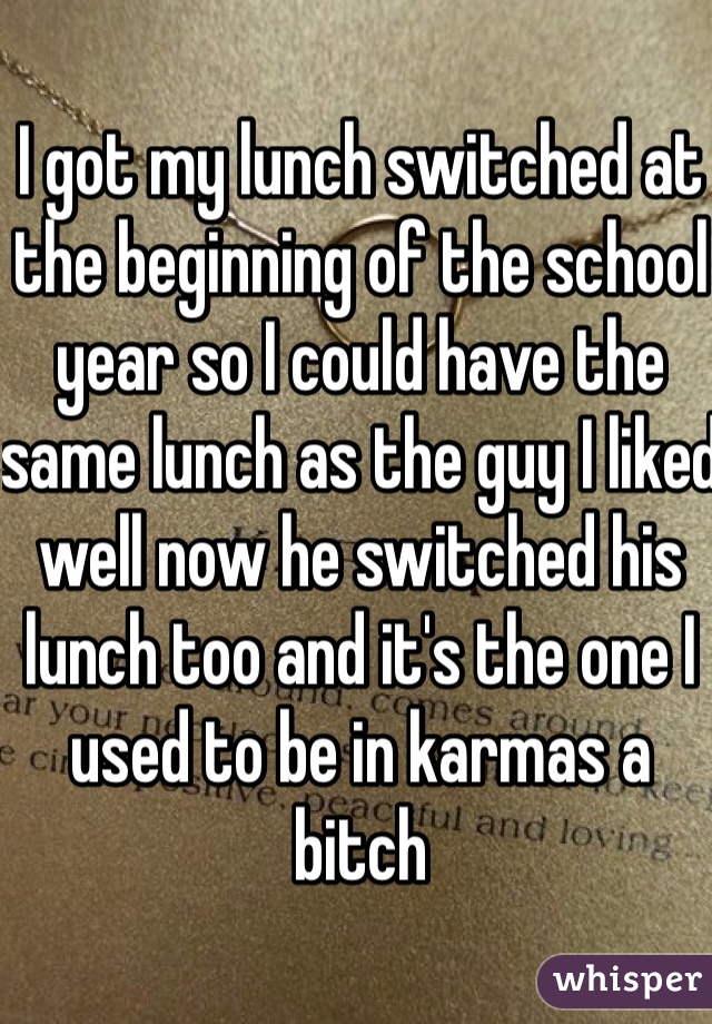 I got my lunch switched at the beginning of the school year so I could have the same lunch as the guy I liked well now he switched his lunch too and it's the one I used to be in karmas a bitch 