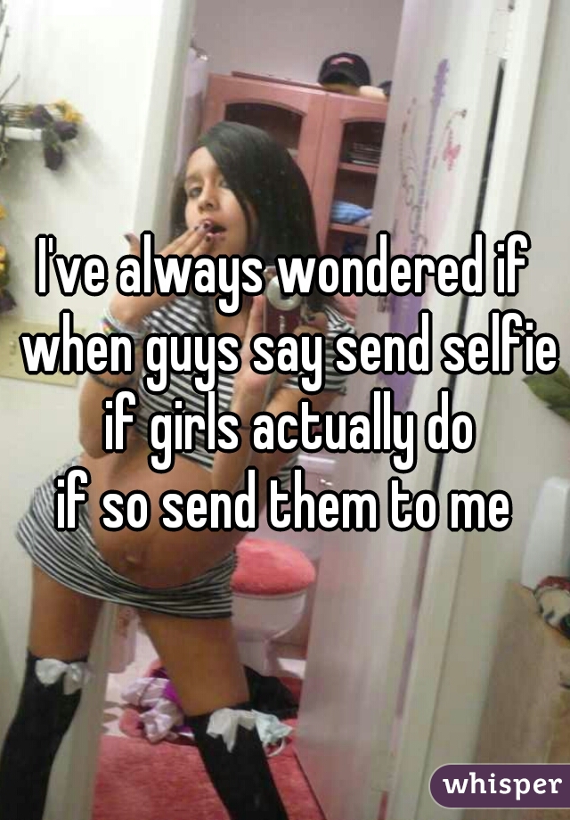 I've always wondered if when guys say send selfie if girls actually do
if so send them to me