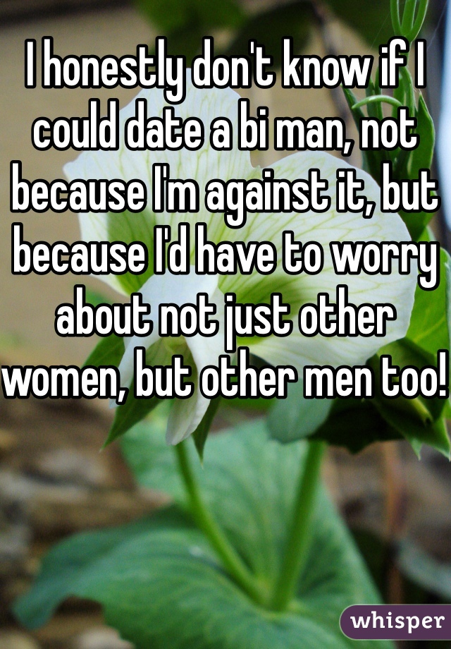 I honestly don't know if I could date a bi man, not because I'm against it, but because I'd have to worry about not just other women, but other men too! 