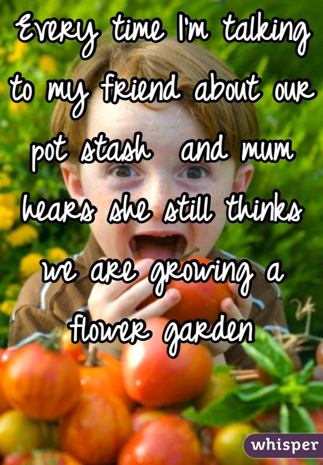 Every time I'm talking to my friend about our pot stash  and mum hears she still thinks we are growing a flower garden