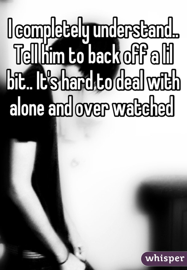 I completely understand.. Tell him to back off a lil bit.. It's hard to deal with alone and over watched 