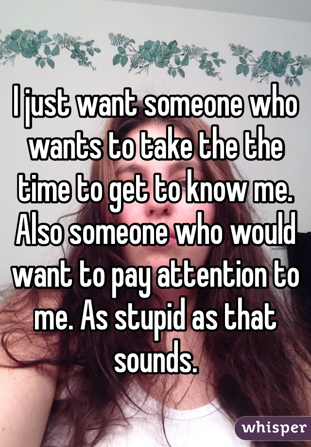 I just want someone who wants to take the the time to get to know me. Also someone who would want to pay attention to me. As stupid as that sounds. 