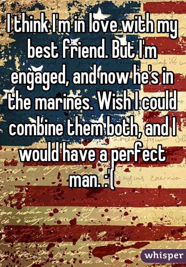 I think I'm in love with my best friend. But I'm engaged, and now he's in the marines. Wish I could combine them both, and I would have a perfect man. :'(