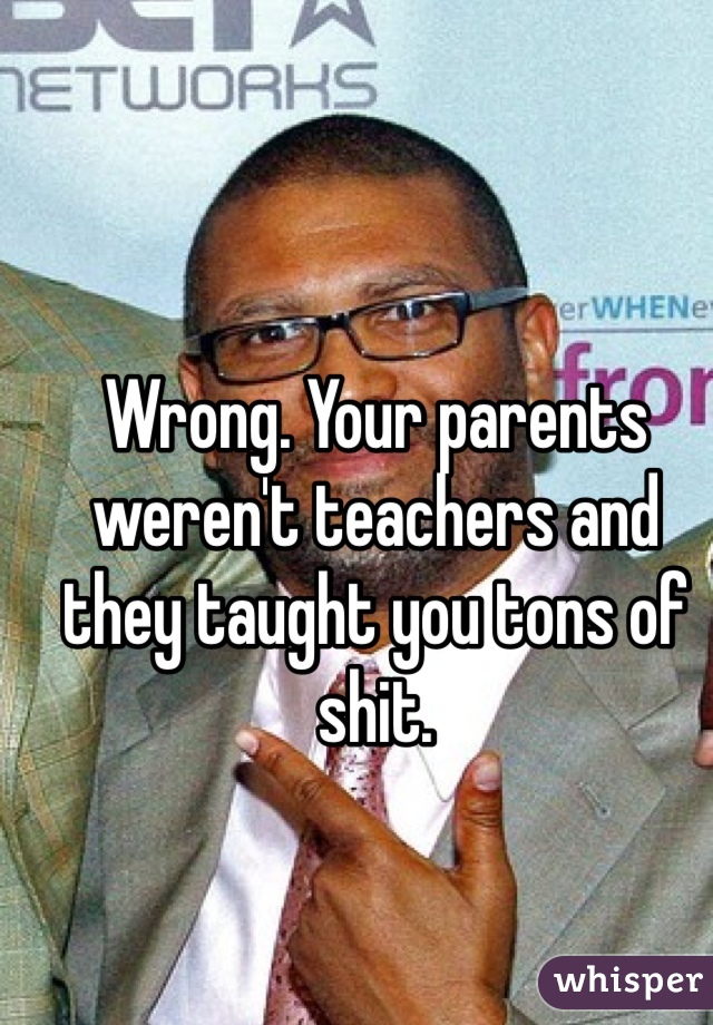 Wrong. Your parents weren't teachers and they taught you tons of shit. 
