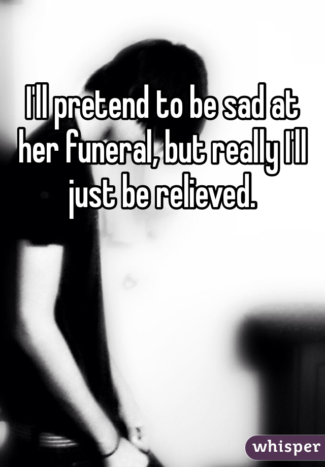 I'll pretend to be sad at her funeral, but really I'll just be relieved. 