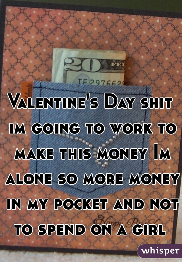 Valentine's Day shit im going to work to make this money Im alone so more money in my pocket and not to spend on a girl 