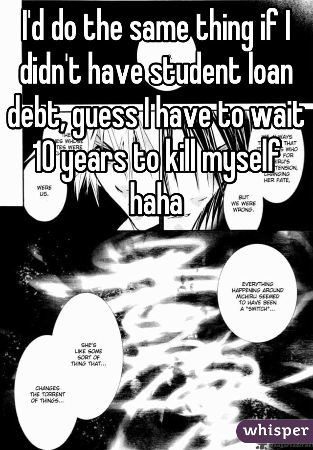 I'd do the same thing if I didn't have student loan debt, guess I have to wait 10 years to kill myself haha