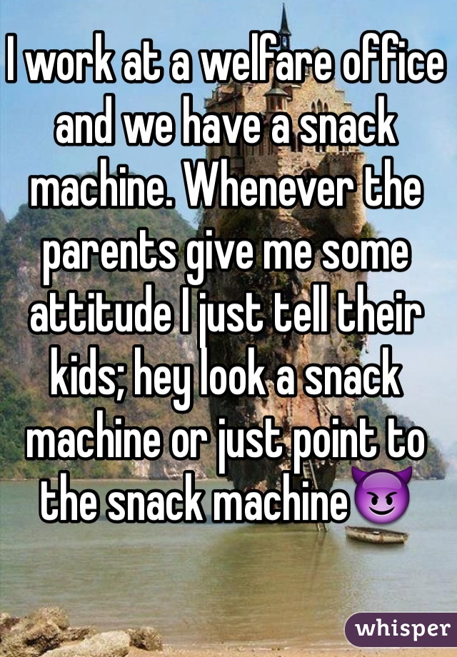 I work at a welfare office and we have a snack machine. Whenever the parents give me some attitude I just tell their kids; hey look a snack machine or just point to the snack machineðŸ˜ˆ