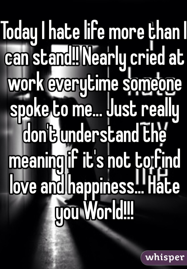 Today I hate life more than I can stand!! Nearly cried at work everytime someone spoke to me... Just really don't understand the meaning if it's not to find love and happiness... Hate you World!!!