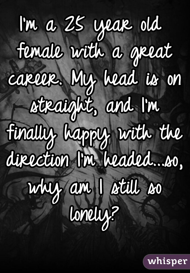 I'm a 25 year old female with a great career. My head is on straight, and I'm finally happy with the direction I'm headed...so, why am I still so lonely?