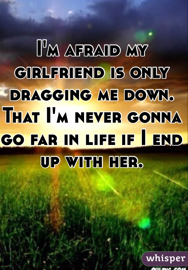 I'm afraid my girlfriend is only dragging me down. That I'm never gonna go far in life if I end up with her.