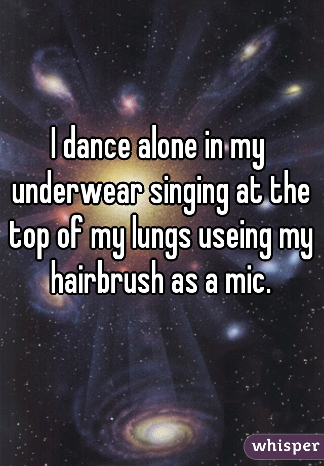 I dance alone in my underwear singing at the top of my lungs useing my hairbrush as a mic.