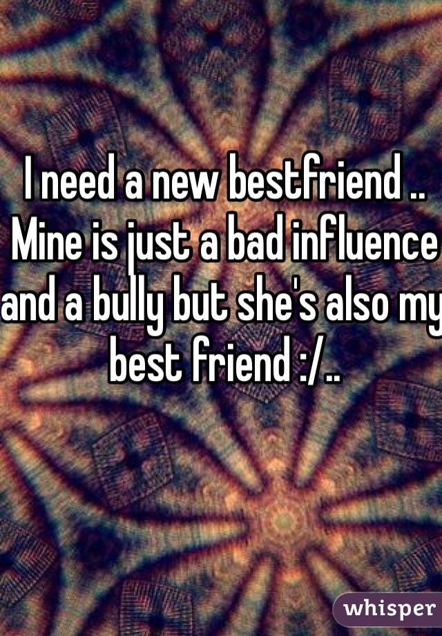 I need a new bestfriend .. Mine is just a bad influence and a bully but she's also my best friend :/..