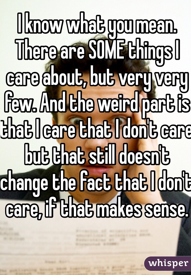 I know what you mean. There are SOME things I care about, but very very few. And the weird part is that I care that I don't care but that still doesn't change the fact that I don't care, if that makes sense. 