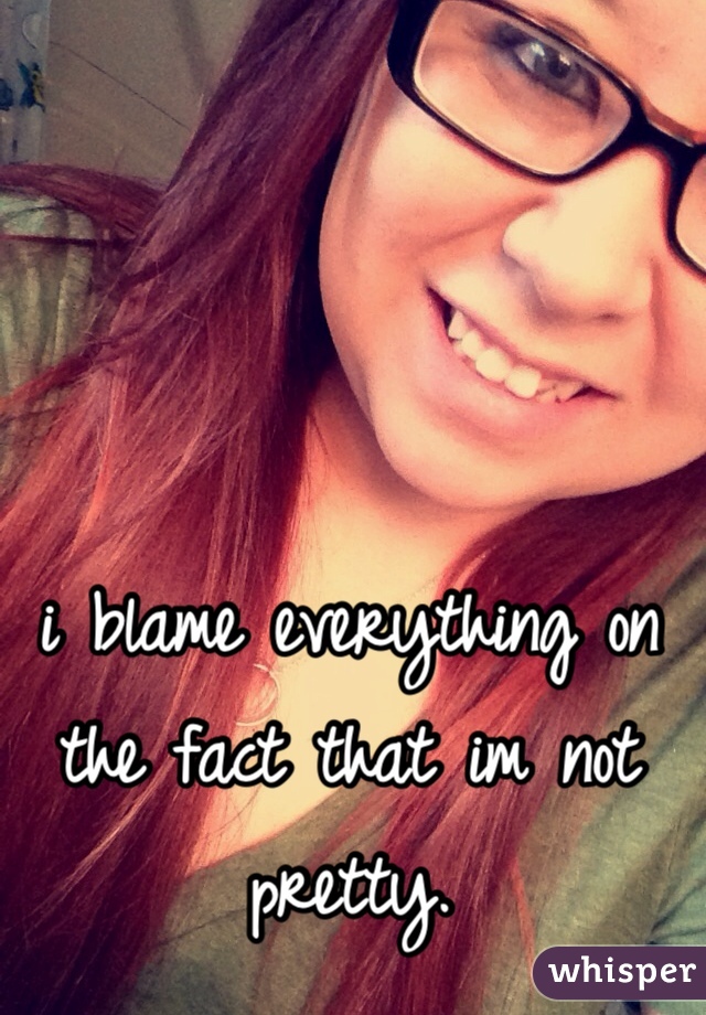 i blame everything on the fact that im not pretty. 