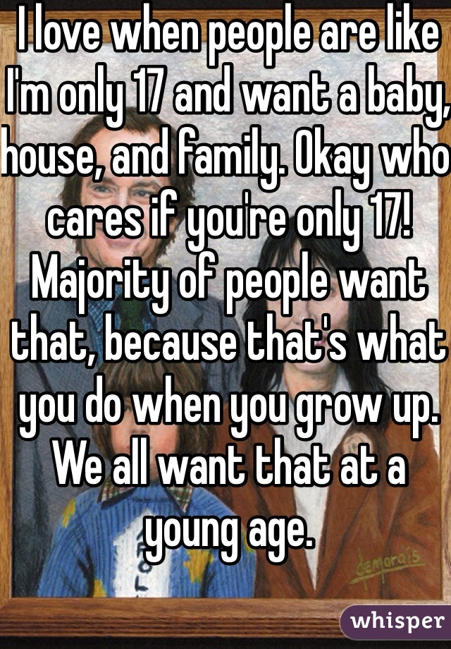I love when people are like I'm only 17 and want a baby, house, and family. Okay who cares if you're only 17! Majority of people want that, because that's what you do when you grow up. We all want that at a young age. 