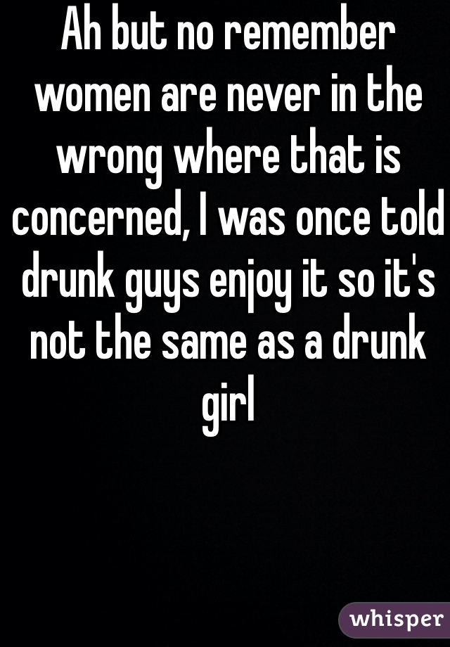 Ah but no remember women are never in the wrong where that is concerned, I was once told drunk guys enjoy it so it's not the same as a drunk girl