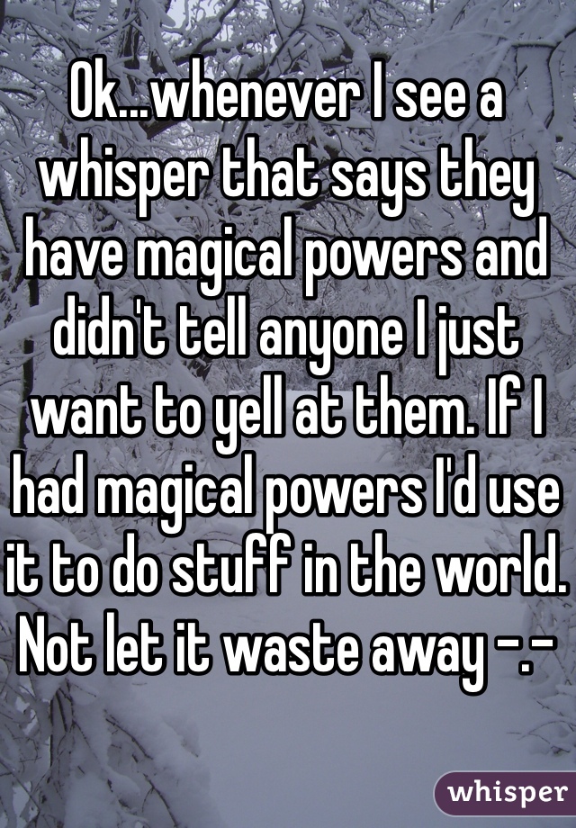 Ok...whenever I see a whisper that says they have magical powers and didn't tell anyone I just want to yell at them. If I had magical powers I'd use it to do stuff in the world. Not let it waste away -.-