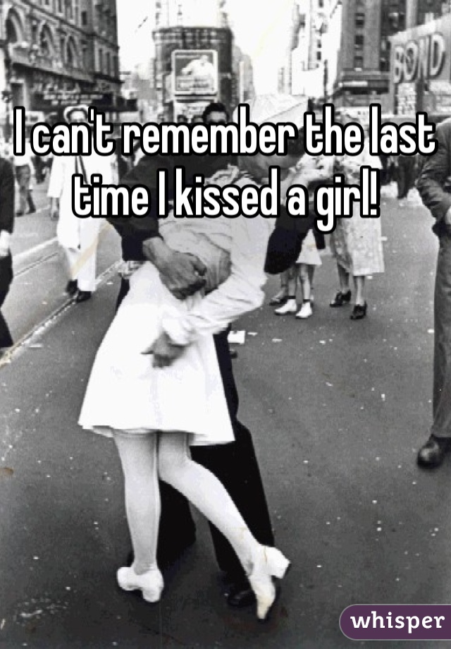 I can't remember the last time I kissed a girl! 