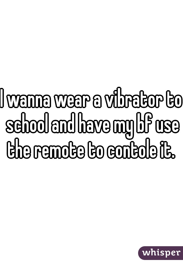 I wanna wear a vibrator to school and have my bf use the remote to contole it. 