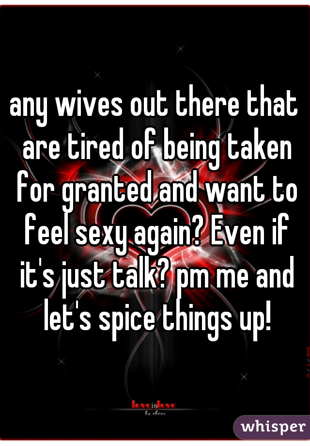 any wives out there that are tired of being taken for granted and want to feel sexy again? Even if it's just talk? pm me and let's spice things up!