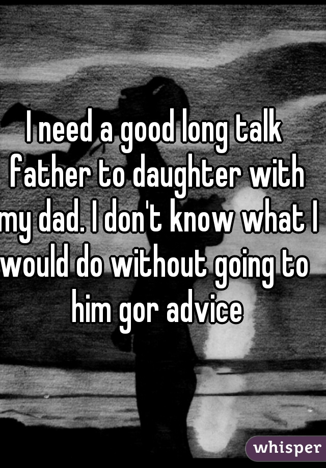 I need a good long talk father to daughter with my dad. I don't know what I would do without going to  him gor advice