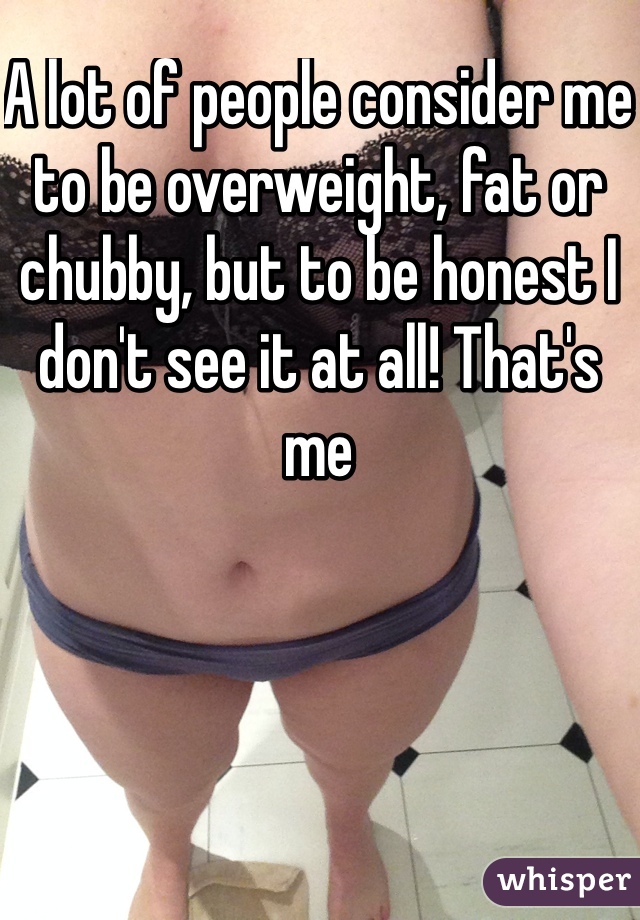 A lot of people consider me to be overweight, fat or chubby, but to be honest I don't see it at all! That's me