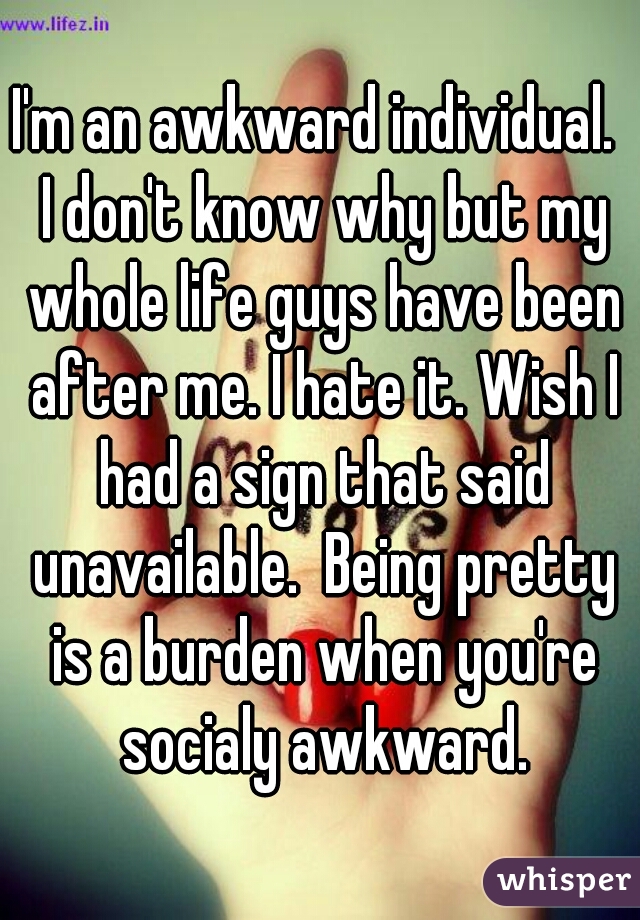 I'm an awkward individual.  I don't know why but my whole life guys have been after me. I hate it. Wish I had a sign that said unavailable.  Being pretty is a burden when you're socialy awkward.
