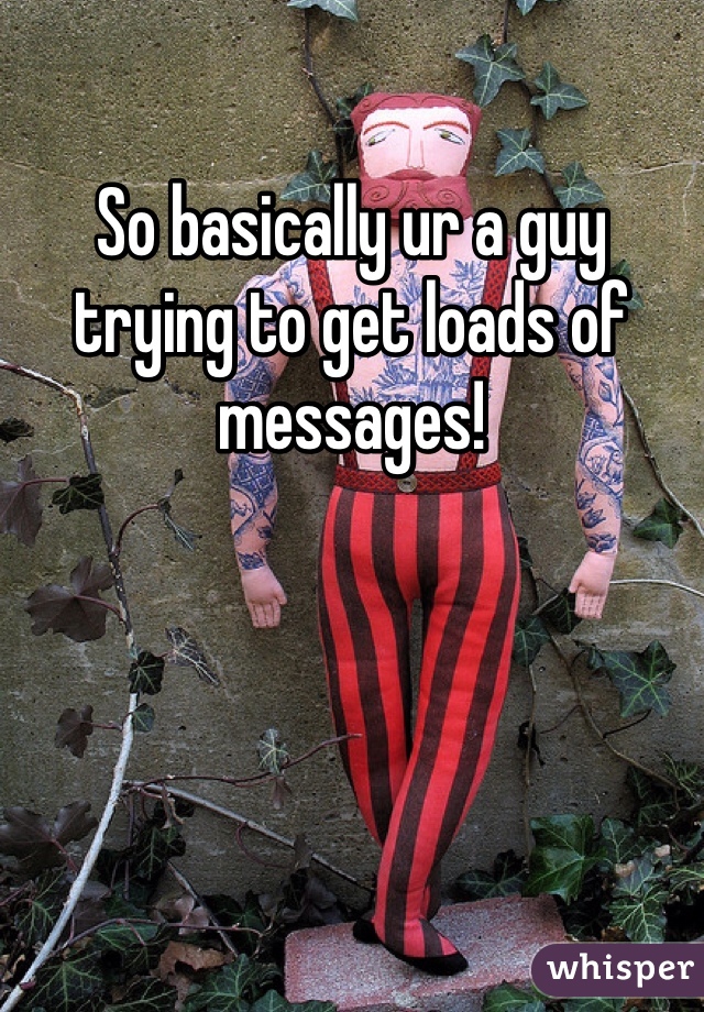 So basically ur a guy trying to get loads of messages!
