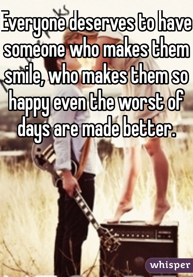 Everyone deserves to have someone who makes them smile, who makes them so happy even the worst of days are made better.