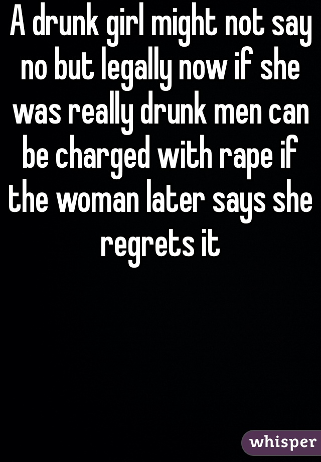 A drunk girl might not say no but legally now if she was really drunk men can be charged with rape if the woman later says she regrets it