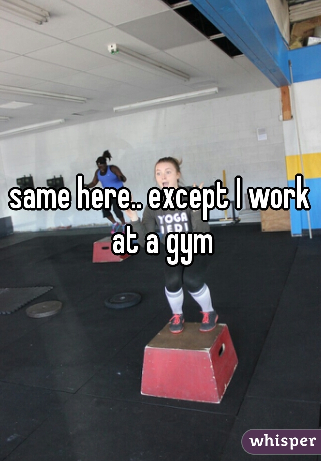 same here.. except I work at a gym