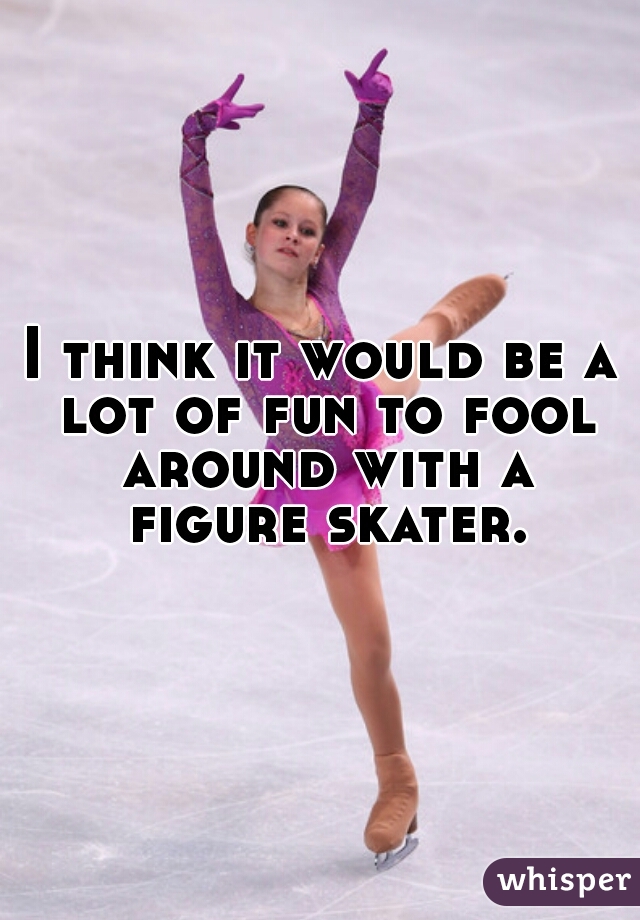 I think it would be a lot of fun to fool around with a figure skater. 