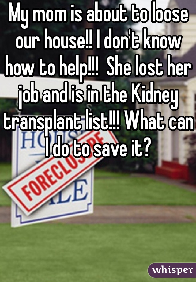 My mom is about to loose our house!! I don't know how to help!!!  She lost her job and is in the Kidney transplant list!!! What can I do to save it?