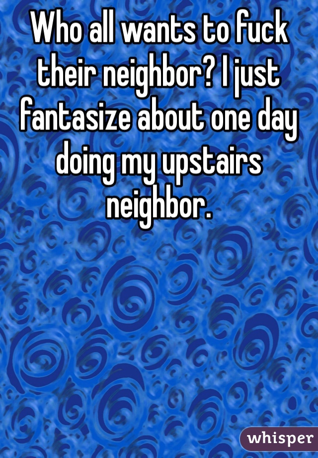 Who all wants to fuck their neighbor? I just fantasize about one day doing my upstairs neighbor.