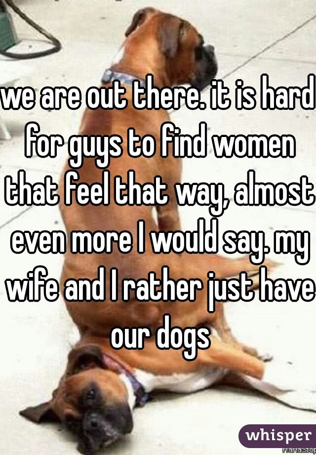 we are out there. it is hard for guys to find women that feel that way, almost even more I would say. my wife and I rather just have our dogs