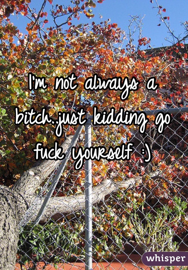 I'm not always a bitch..just kidding go fuck yourself :) 