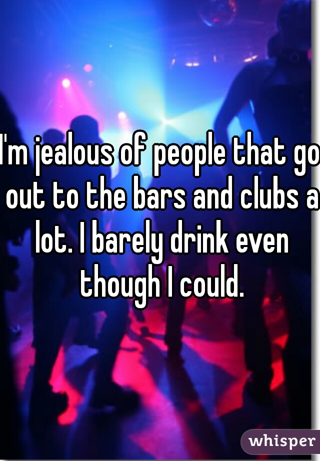 I'm jealous of people that go out to the bars and clubs a lot. I barely drink even though I could.