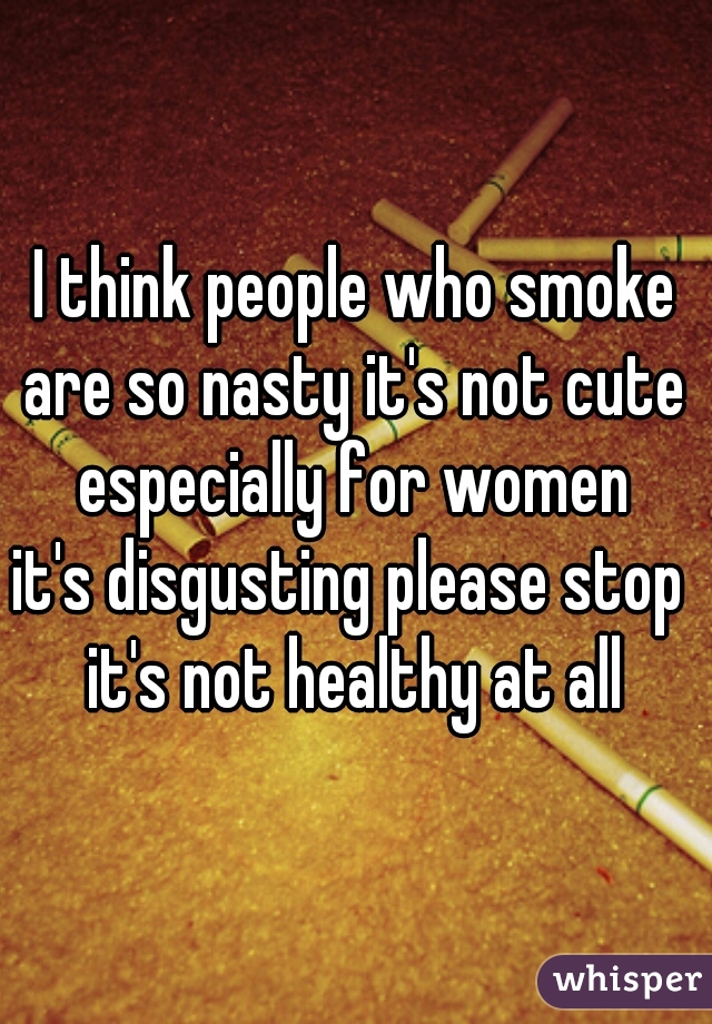 I think people who smoke
are so nasty it's not cute
especially for women
it's disgusting please stop 
it's not healthy at all