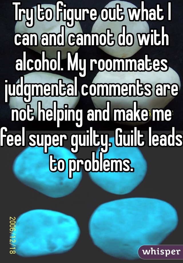 Try to figure out what I can and cannot do with alcohol. My roommates judgmental comments are not helping and make me feel super guilty. Guilt leads to problems. 